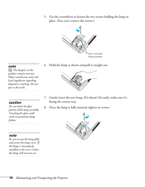 Page 78
78Maintaining and Transporting the Projector
5. Use the screwdriver to loosen th
e two screws holding the lamp in 
place. (You can’t remove the screws.) 
6. Hold the lamp as shown and pull it straight out. 
7. Gently insert the new lamp. If it  doesn’t fit easily, make sure it’s 
facing the correct way.
8. Once the lamp is fully inserted, tighten its screws.
Don’t remove 
these screws
note
 The lamp(s) in this 
product contain mercury. 
Please consult your state and 
local regulations regarding...