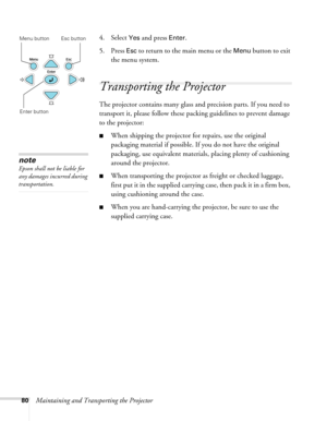 Page 80
80Maintaining and Transporting the Projector
4. Select 
Yes and press Enter.
5. Press 
Esc to return to the main menu or the Menu button to exit 
the menu system. 
Transporting the Projector
The projector contains many glass an d precision parts. If you need to 
transport it, please follow these packing guidelines to prevent damage 
to the projector: 
■When shipping the projector for repairs, use the original 
packaging material if possible. If you do not have the original 
packaging, use equivalent...