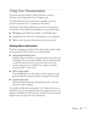 Page 9
Welcome9
Using Your Documentation
Your documentation includes a Quick Setup sheet, warranty 
brochures, and an Epson PrivateLine
® Support card. 
The  Quick Setup  sheet gives instructions to quickly set up your 
projector and connect it to a computer or video device.
This book contains all the information you need to set up and use 
your projector. Please follow these guidelines as you read through it:
■Warnings  must be followed carefully to avoid bodily injury.
■Cautions must be observed to avoid...