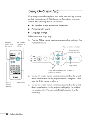 Page 82
82Solving Problems
Using On-Screen Help 
If the image doesn’t look right or your audio isn’t working, you can 
get help by pressing the 
? Help button on the projector or remote 
control. The following choices are available:
■No signal or image appears on the screen
■Problems with sound
■Language change
Follow these steps to get help:
1. Press the 
? Help button on the remote control or projector. You 
see the help menu.
2. Use the   pointer button on the remote control or the up and  down arrow buttons...