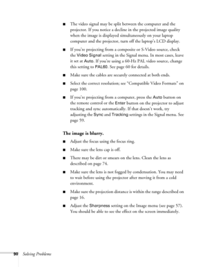 Page 90
90Solving Problems
■The video signal may be split between the computer and the 
projector. If you notice a decline in the projected image quality 
when the image is displayed simultaneously on your laptop 
computer and the projector, turn off the laptop’s LCD display.
■If you’re projecting from a co mposite or S-Video source, check 
the 
Video Signal setting in the Signal menu. In most cases, leave 
it set at 
Auto. If you’re using a 60-Hz PAL video source, change 
this setting to 
PAL60. See page 60...