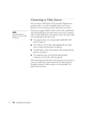 Page 2424Setting Up the Projector
Connecting to Video Sources
You can connect a DVD player, VCR, camcorder, digital camera, 
gaming console, or any other compatible video source to your 
projector. You can connect up to four video devices at one time. 
The projector supports HDTV, SDTV, NTSC, PAL, and SECAM, 
and automatically detects the video format. It can receive composite 
video, S-Video, RGB video, and component video. The type of cable 
you need depends on the video source: 
■For composite video, use a...