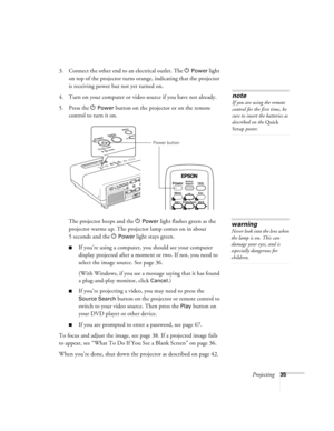 Page 35Projecting35
3. Connect the other end to an electrical outlet. The PPower light 
on top of the projector turns orange, indicating that the projector 
is receiving power but not yet turned on. 
4. Turn on your computer or video source if you have not already. 
5. Press the P 
Power button on the projector or on the remote 
control to turn it on. 
The projector beeps and the P
Power light flashes green as the 
projector warms up. The projector lamp comes on in about 
5seconds and the P
Power light stays...