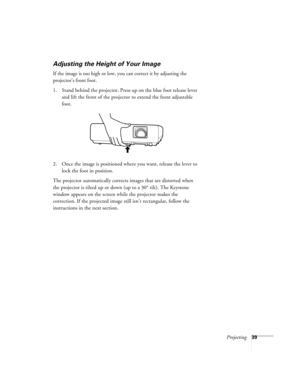 Page 39Projecting39
Adjusting the Height of Your Image
If the image is too high or low, you can correct it by adjusting the 
projector’s front foot.
 
1. Stand behind the projector. Press up on the blue foot release lever 
and lift the front of the projector to extend the front adjustable 
foot.
2. Once the image is positioned where you want, release the lever to 
lock the foot in position.
The projector automatically corrects images that are distorted when 
the projector is tilted up or down (up to a 30°...