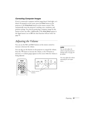 Page 41Projecting41
Correcting Computer Images
If you’ve connected a computer and the image doesn’t look right, or it 
doesn’t fit properly on the screen, press the 
Enter button on the 
projector or the 
Enter/Auto button on the remote control. This 
automatically resets the projector’s tracking, sync, resolution, and 
position settings. You must be projecting a computer image for this 
button to have any effect. Additionally, if the 
Auto Setup option in 
the Signal menu is set to 
Off, the Auto function will...