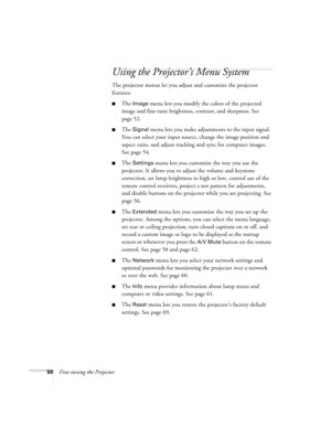 Page 5050Fine-tuning the Projector
Using the Projector’s Menu System
The projector menus let you adjust and customize the projector 
features:
■The Image menu lets you modify the colors of the projected 
image and fine-tune brightness, contrast, and sharpness. See 
page 52.
■The Signal menu lets you make adjustments to the input signal. 
You can select your input source, change the image position and 
aspect ratio, and adjust tracking and sync for computer images. 
See page 54.
■The Settings menu lets you...