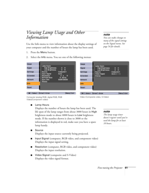 Page 61Fine-tuning the Projector61
Viewing Lamp Usage and Other 
Information
Use the Info menu to view information about the display settings of 
your computer and the number of hours the lamp has been used.
1. Press the 
Menu button.
2. Select the 
Info menu. You see one of the following menus:
■Lamp Hours
Displays the number of hours the lamp has been used. The 
life span of the lamp ranges from about 3000 hours in 
High 
brightness mode to about 4000 hours in 
Low brightness 
mode. If the number shown is...