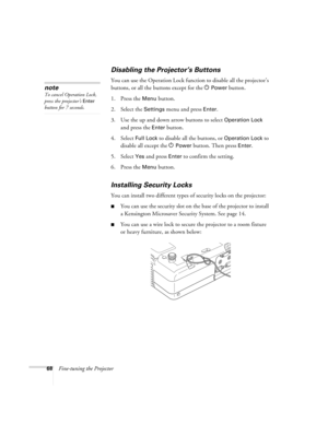 Page 6868Fine-tuning the Projector
Disabling the Projector’s Buttons
You can use the Operation Lock function to disable all the projector’s 
buttons, or all the buttons except for the P
Power button. 
1. Press the 
Menu button.
2. Select the 
Settings menu and press Enter.
3. Use the up and down arrow buttons to select 
Operation Lock 
and press the 
Enter button.
4. Select 
Full Lock to disable all the buttons, or Operation Lock to 
disable all except the
 PPower button. Then press Enter.
5. Select 
Yes and...