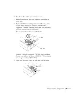 Page 73Maintenance and Transportation73
To clean the air filter and air vent, follow these steps:
1. Turn off the projector, allow it to cool down, and unplug the 
power cord.
2. To clean the filter and vent, Epson recommends using a small 
vacuum cleaner designed for computers and other office 
equipment. If you don’t have one, gently clean them using a very 
soft brush (such as an artist’s paintbrush).
You can remove the air filter to clean both sides.
If the dirt is difficult to remove or if the filter is...