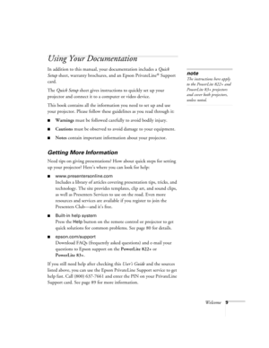 Page 9Welcome9
Using Your Documentation
In addition to this manual, your documentation includes a Quick 
Setup sheet, warranty brochures, and an Epson PrivateLine
® Support 
card. 
The Quick Setup sheet gives instructions to quickly set up your 
projector and connect it to a computer or video device.
This book contains all the information you need to set up and use 
your projector. Please follow these guidelines as you read through it:
■Warnings must be followed carefully to avoid bodily injury.
■Cautions must...