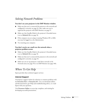 Page 89Solving Problems89
Solving Network Problems
You don’t see your projector in the EMP Monitor window.
■Make sure that you’ve connected the projector to the network and 
configured it correctly; see page 93. Also, make sure you’ve 
registered the projector with EMP Monitor; see page 97.
■Make sure that Standby Mode in the projector’s Extended menu 
is set to 
Network On; see page 58.
■If the computer you are using is running Windows XP or 2000, 
you must be logged in as the Administrator.
■Try restarting...