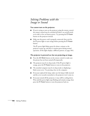 Page 104104Solving Problems
Solving Problems with the 
Image or Sound 
You cannot turn on the projector.
■If you’re trying to turn on the projector using the remote control, 
the remote control may be switched off (there’s an on/off switch 
on its side) or low on battery power. Try pressing the P 
Power 
button on the projector instead.
■Make sure the power cord is properly connected, then wait for 
the P power light to turn orange before pressing the P 
Power 
button. 
The Ppower light flashes green for about a...