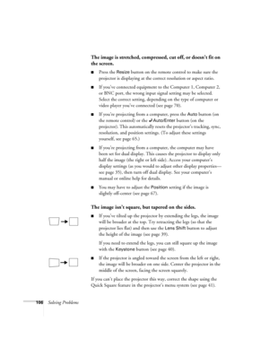 Page 106106Solving Problems
The image is stretched, compressed, cut off, or doesn’t fit on 
the screen.
 
■Press the Resize button on the remote control to make sure the 
projector is displaying at the correct resolution or aspect ratio.
■If you’ve connected equipment to the Computer 1, Computer 2, 
or BNC port, the wrong input signal setting may be selected. 
Select the correct setting, depending on the type of computer or 
video player you’ve connected (see page 70). 
■If you’re projecting from a computer,...