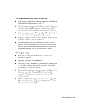 Page 107Solving Problems107
The image contains static, noise, or distortion.
■If you’re using a video player, make sure the correct Video Signal 
is selected in the Video menu (see page 70).
■If you’re using a computer, press the Auto button (on the remote 
control) or the 
Auto/Enter button (on the projector). This 
automatically resets the tracking, sync, position, and resolution. 
■If you’re using a computer cable longer than 6 feet (2 meters), or 
an extension cable, the image quality may be reduced. 
■Keep...