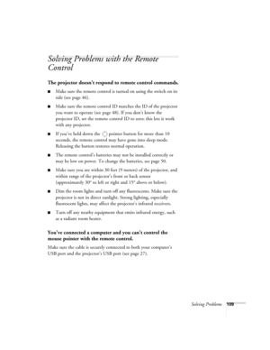 Page 109Solving Problems109
Solving Problems with the Remote 
Control
The projector doesn’t respond to remote control commands.
■Make sure the remote control is turned on using the switch on its 
side (see page 46).
■Make sure the remote control ID matches the ID of the projector 
you want to operate (see page 48). If you don’t know the 
projector ID, set the remote control ID to zero; this lets it work 
with any projector. 
■If you’ve held down the  pointer button for more than 10 
seconds, the remote control...