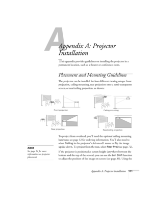 Page 111Appendix A: Projector Installation111
A
Appendix A: Projector 
Installation
This appendix provides guidelines on installing the projector in a 
permanent location, such as a theater or conference room.
Placement and Mounting Guidelines
The projector can be installed for four different viewing setups: front 
projection, ceiling mounting, rear projection onto a semi-transparent 
screen, or rear/ceiling projection, as shown: 
To project from overhead, you’ll need the optional ceiling mounting 
hardware; see...