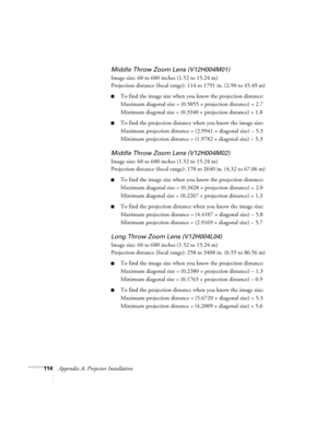 Page 114114Appendix A: Projector Installation
Middle Throw Zoom Lens (V12H004M01)
Image size: 60 to 600 inches (1.52 to 15.24 m)
Projection distance (focal range): 114 to 1791 in. (2.90 to 45.49 m)
■To find the image size when you know the projection distance:
Maximum diagonal size = (0.5055 × projection distance) + 2.7
Minimum diagonal size = (0.3340 × projection distance) + 1.8
■To find the projection distance when you know the image size:
Maximum projection distance = (2.9941 × diagonal size) – 5.3
Minimum...