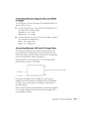 Page 115Appendix A: Projector Installation115
Converting Between Diagonal Size and Width 
or Height
The calculations on the previous pages use the diagonal length of an 
image to indicate its size. 
■Use these formulas if you want to find out the diagonal size of a 
4:3 image from its width or height:
Diagonal size = 5/4 × width
Diagonal size = 5/3 × height
■Use these formulas if you want to find out the width or height of 
a 4:3 image from its diagonal size:
Width = 4/5 × diagonal size
Height = 3/5 × diagonal...