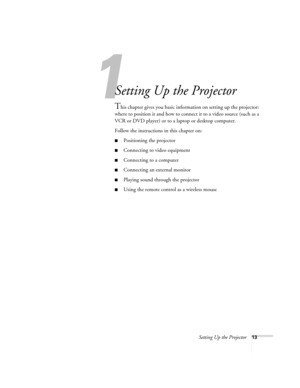 Page 13Setting Up the Projector13
1
Setting Up the Projector
This chapter gives you basic information on setting up the projector: 
where to position it and how to connect it to a video source (such as a 
VCR or DVD player) or to a laptop or desktop computer. 
Follow the instructions in this chapter on:
■Positioning the projector
■Connecting to video equipment
■Connecting to a computer
■Connecting an external monitor
■Playing sound through the projector
■Using the remote control as a wireless mouse 