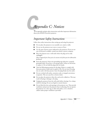 Page 123Appendix C: Notices123
A
Appendix C: Notices
This appendix includes safety instructions and other important information 
about your EPSON PowerLite projector.
Important Safety Instructions
Follow these safety instructions when setting up and using the projector:
■Do not place the projector on an unstable cart, stand, or table.
■Do not use the projector near water or sources of heat.
■Use the type of power source indicated on the projector. If you are not 
sure of the power available, consult your dealer...