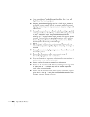 Page 124124Appendix C: Notices
■Never push objects of any kind through the cabinet slots. Never spill 
liquid of any kind into the projector.
■Except as specifically explained in this User’s Guide, do not attempt to 
service this product yourself. Refer all servicing to qualified personnel. 
Opening or removing covers may expose you to dangerous voltages and 
other hazards.
■Unplug the projector from the wall outlet and refer servicing to qualified 
service personnel under the following conditions: When the...