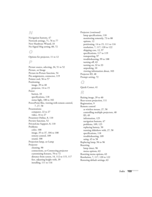 Page 133Index133
N
Navigation buttons, 47
Network settings, 71, 76 to 77
New Hardware Wizard, 33
No-Signal Msg setting, 60, 72
O
Options for projector, 11 to 12
P
Picture source, selecting, 34, 51 to 52
Picture, see Image
Picture-in-Picture function, 54
Pin assignments, connector, 119
Pointer tool, 56 to 57
Positioning
image, 39 to 40
projector, 14 to 15
Power
button, 33
specifications, 118
status light, 100 to 102
PowerPoint files, viewing with remote control, 
7, 27, 58
Presentations
computer, 22 to 27
video,...