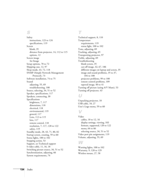 Page 134134Index
S
Safety
instructions, 123 to 124
specifications, 119
Screen
blank, 35
distance from projector, 14, 112 to 115
options, 12
Screen image
See Image
Setup options, 70 to 72
Shipping case, 12, 97
Sleep mode, 43, 72, 118
SNMP (Simple Network Management 
Protocol), 73
Software installation, 74 to 75
Sound
adjusting, 55, 69
troubleshooting, 108
Source, selecting, 34, 51 to 52
Speaker, specifications, 117
Speakers, connecting, 30
Specifications
brightness, 7, 117
dimensions, 118
electrical, 118...