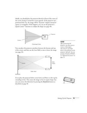 Page 15Setting Up the Projector15
Ideally, you should place the projector directly in front of the center of 
the screen, facing it toward the screen squarely. If the projector isn’t 
positioned this way, the image will be “keystone” shaped, instead of 
square or rectangular. If this happens, you can use the projector’s 
Quick Corner
™ function to readjust the shape (see page 40). 
You can place the projector anywhere between the bottom and top 
of the screen, and then use the Lens Shift to raise or lower the...