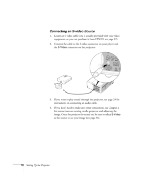 Page 1818Setting Up the Projector
Connecting an S-video Source
1. Locate an S-video cable (one is usually provided with your video 
equipment, or you can purchase it from EPSON; see page 12). 
2. Connect the cable to the S-video connector on your player and 
the 
S-Video connector on the projector:
3. If you want to play sound through the projector, see page 29 for 
instructions on connecting an audio cable.
4. If you don’t need to make any other connections, see Chapter 2 
for instructions on turning on the...