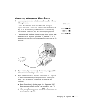 Page 19Setting Up the Projector19
Connecting a Component Video Source
1. Locate a component video cable (one may be included with your 
video equipment). 
Look at the connectors at one end of the cable. If they are 
bayonet-style (BNC) connectors, continue on to the next step. If 
they are RCA connectors, you’ll need to attach commercially 
available BNC adapters to plug the cable into your projector. 
2. Connect the cable (with the adapters) to your player and the 
BNC 
connectors on the projector. Match the...