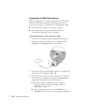 Page 2020Setting Up the Projector
Connecting an RGB Video Source
Follow these instructions to connect the projector to a video player 
that has an RGB video output port. Depending on the type of 
connector on your player, you’ll need to use the appropriate cable:
■If your player has a single VGA connector, see below.
■If your player has three connectors labeled R/G/B, see 
“Connecting Using a BNC Cable” on page 21.
Connecting Using a VGA Computer Cable
1. Locate the VGA computer cable provided with the...
