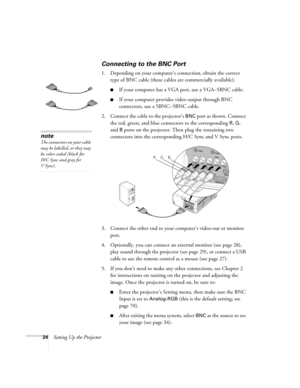 Page 2424Setting Up the Projector
Connecting to the BNC Port
1. Depending on your computer’s connection, obtain the correct 
type of BNC cable (these cables are commercially available):
■If your computer has a VGA port, use a VGA–5BNC cable.
■If your computer provides video output through BNC 
connectors, use a 5BNC–5BNC cable.
2. Connect the cable to the projector’s 
BNC port as shown. Connect 
the red, green, and blue connectors to the corresponding 
R, G, 
and 
B ports on the projector. Then plug the...