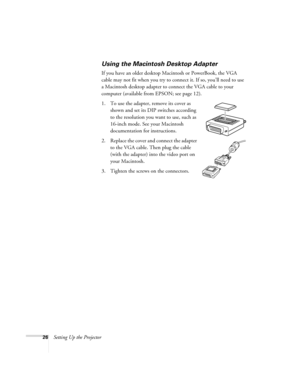 Page 2626Setting Up the Projector
Using the Macintosh Desktop Adapter
If you have an older desktop Macintosh or PowerBook, the VGA 
cable may not fit when you try to connect it. If so, you’ll need to use 
a Macintosh desktop adapter to connect the VGA cable to your 
computer (available from EPSON; see page 12). 
1. To use the adapter, remove its cover as 
shown and set its DIP switches according 
to the resolution you want to use, such as 
16-inch mode. See your Macintosh 
documentation for instructions.
2....