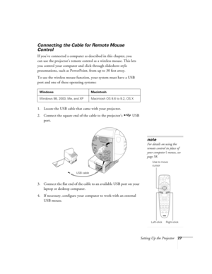 Page 27Setting Up the Projector27
Connecting the Cable for Remote Mouse 
Control 
If you’ve connected a computer as described in this chapter, you 
can use the projector’s remote control as a wireless mouse. This lets 
you control your computer and click through slideshow-style 
presentations, such as PowerPoint, from up to 30 feet away. 
To use the wireless mouse function, your system must have a USB 
port and one of these operating systems: 
1. Locate the USB cable that came with your projector. 
2. Connect...