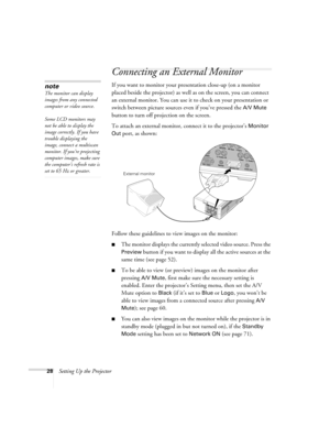 Page 2828Setting Up the Projector
Connecting an External Monitor
If you want to monitor your presentation close-up (on a monitor 
placed beside the projector) as well as on the screen, you can connect 
an external monitor. You can use it to check on your presentation or 
switch between picture sources even if you’ve pressed the 
A/V Mute 
button to turn off projection on the screen. 
To attach an external monitor, connect it to the projector’s 
Monitor 
Out
 port, as shown:
 
Follow these guidelines to view...