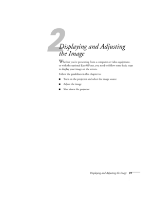 Page 31Displaying and Adjusting the Image31
1
Displaying and Adjusting 
the Image
Whether you’re presenting from a computer or video equipment,
or with the optional EasyMP.net, you need to follow some basic steps 
to display your image on the screen. 
Follow the guidelines in this chapter to: 
■Turn on the projector and select the image source
■Adjust the image
■Shut down the projector 