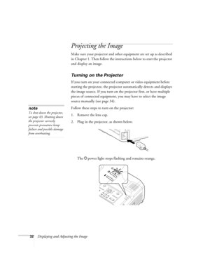 Page 3232Displaying and Adjusting the Image
Projecting the Image
Make sure your projector and other equipment are set up as described 
in Chapter 1. Then follow the instructions below to start the projector 
and display an image. 
Turning on the Projector
If you turn on your connected computer or video equipment before 
starting the projector, the projector automatically detects and displays 
the image source. If you turn on the projector first, or have multiple 
pieces of connected equipment, you may have to...