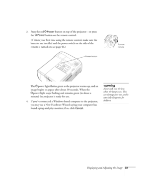 Page 33Displaying and Adjusting the Image33
3. Press the red PPower button on top of the projector—or press 
the P
Power button on the remote control.
(If this is your first time using the remote control, make sure the 
batteries are installed and the power switch on the side of the 
remote is turned on; see page 46.) 
The Ppower light flashes green as the projector warms up, and an 
image begins to appear after about 30 seconds. When the 
Ppower light stops flashing and remains green (in about a 
minute) the...