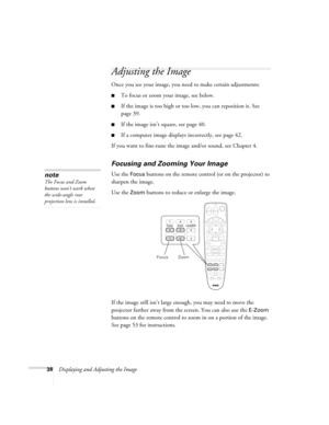 Page 3838Displaying and Adjusting the Image
Adjusting the Image
Once you see your image, you need to make certain adjustments:    
■To focus or zoom your image, see below. 
■If the image is too high or too low, you can reposition it. See 
page 39.
■If the image isn’t square, see page 40.
■If a computer image displays incorrectly, see page 42. 
If you want to fine-tune the image and/or sound, see Chapter 4.
Focusing and Zooming Your Image
Use the Focus buttons on the remote control (or on the projector) to...