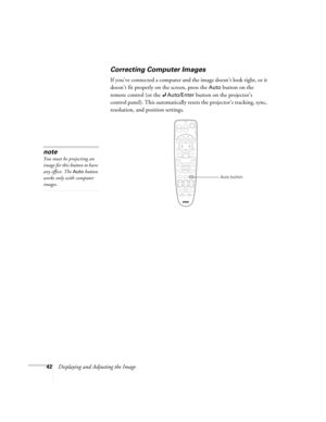 Page 4242Displaying and Adjusting the Image
Correcting Computer Images
If you’ve connected a computer and the image doesn’t look right, or it 
doesn’t fit properly on the screen, press the 
Auto button on the 
remote control (or the 
Auto/Enter button on the projector’s 
control panel). This automatically resets the projector’s tracking, sync, 
resolution, and position settings. 
note
You must be projecting an 
image for this button to have 
any effect. The 
Auto button 
works only with computer 
images.
Auto...