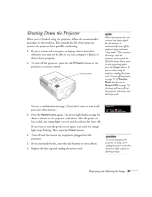 Page 43Displaying and Adjusting the Image43
Shutting Down the Projector
When you’ve finished using the projector, follow the recommended 
procedure to shut it down. This extends the life of the lamp and 
protects the projector from possible overheating. 
1. If you’ve connected a computer or laptop, shut it down first; 
otherwise you may not be able to see your computer’s display to 
shut it down properly. 
2. To turn off the projector, press the red P
Power button on the 
projector or remote control. 
You see a...