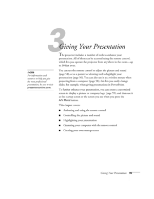 Page 45Giving Your Presentation45
1
Giving Your Presentation
The projector includes a number of tools to enhance your 
presentation. All of them can be accessed using the remote control, 
which lets you operate the projector from anywhere in the room—up 
to 30 feet away. 
You can use the remote control to adjust the picture and sound 
(page 51), or as a pointer or drawing tool to highlight your 
presentation (page 56). You can also use it as a wireless mouse when 
projecting from a computer (page 58); this lets...