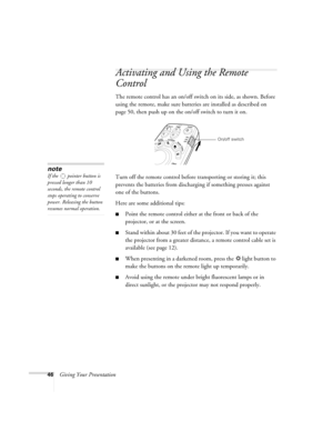 Page 4646Giving Your Presentation
Activating and Using the Remote 
Control
The remote control has an on/off switch on its side, as shown. Before 
using the remote, make sure batteries are installed as described on 
page 50, then push up on the on/off switch to turn it on. 
Turn off the remote control before transporting or storing it; this 
prevents the batteries from discharging if something presses against 
one of the buttons. 
Here are some additional tips:
■Point the remote control either at the front or...