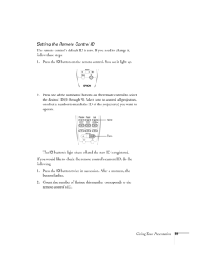 Page 49Giving Your Presentation49
Setting the Remote Control ID
The remote control’s default ID is zero. If you need to change it, 
follow these steps:
1. Press the 
ID button on the remote control. You see it light up. 
2. Press one of the numbered buttons on the remote control to select 
the desired ID (0 through 9). Select zero to control all projectors, 
or select a number to match the ID of the projector(s) you want to 
operate.
The 
ID button’s light shuts off and the new ID is registered. 
If you would...