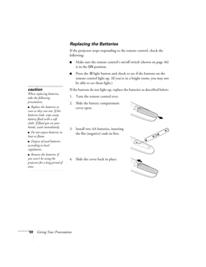 Page 5050Giving Your Presentation
Replacing the Batteries 
If the projector stops responding to the remote control, check the 
following:
■Make sure the remote control’s on/off switch (shown on page 46) 
is in the 
ON position. 
■Press the  light button and check to see if the buttons on the 
remote control light up. (If you’re in a bright room, you may not 
be able to see them light.)
If the buttons do not light up, replace the batteries as described below: 
1. Turn the remote control over. 
2. Slide the...