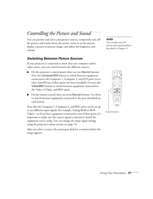 Page 51Giving Your Presentation51
Controlling the Picture and Sound
You can preview and select your picture sources, temporarily turn off 
the picture and sound, freeze the action, zoom in on the picture, 
display a picture-in-picture image, and adjust the brightness and 
volume. 
Switching Between Picture Sources
If your projector is connected to more than one computer and/or 
video source, you can switch between the different sources: 
■On the projector’s control panel, there are two Source buttons: 
Press...