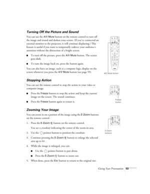 Page 53Giving Your Presentation53
Turning Off the Picture and Sound 
You can use the A/V Mute button on the remote control to turn off 
the image and sound and darken your screen. (If you’ve connected an 
external monitor to the projector, it will continue displaying.) This 
feature is useful if you want to temporarily redirect your audience’s 
attention without the distraction of a bright screen. 
■To turn off the picture, press the A/V Mute button. The screen 
goes dark.
■To turn the image back on, press the...