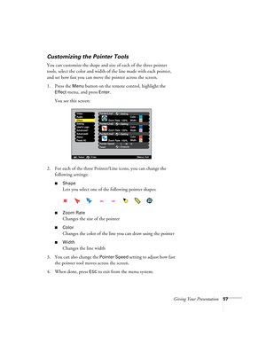 Page 57Giving Your Presentation57
Customizing the Pointer Tools
You can customize the shape and size of each of the three pointer 
tools, select the color and width of the line made with each pointer, 
and set how fast you can move the pointer across the screen. 
1. Press the 
Menu button on the remote control, highlight the 
Effect menu, and press Enter. 
You see this screen:
2. For each of the three Pointer/Line icons, you can change the 
following settings:
■Shape
Lets you select one of the following pointer...