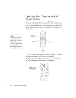 Page 5858Giving Your Presentation
Operating Your Computer with the 
Remote Control 
If you’ve connected a computer as described in Chapter 1, you can use 
the remote control in place of your computer’s mouse. This gives you 
more flexibility when delivering PowerPoint and other slideshow-style 
presentations, since you won’t have to stand next to the computer to 
change slides. 
To use the remote control this way, you have to connect a USB cable 
between your computer and the projector (see page 27). 
While...