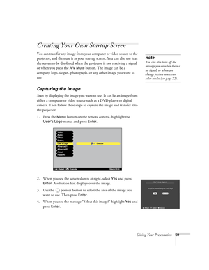 Page 59Giving Your Presentation59
Creating Your Own Startup Screen 
You can transfer any image from your computer or video source to the 
projector, and then use it as your startup screen. You can also use it as 
the screen to be displayed when the projector is not receiving a signal 
or when you press the 
A/V Mute button. The image can be a 
company logo, slogan, photograph, or any other image you want to 
use. 
Capturing the Image
Start by displaying the image you want to use. It can be an image from 
either...